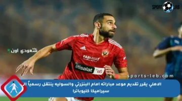 الأهلي يقرر تقديم موعد مباراته أمام البنزرتي والسولية ينتقل رسمياً إلى سيراميكا كليوباترا